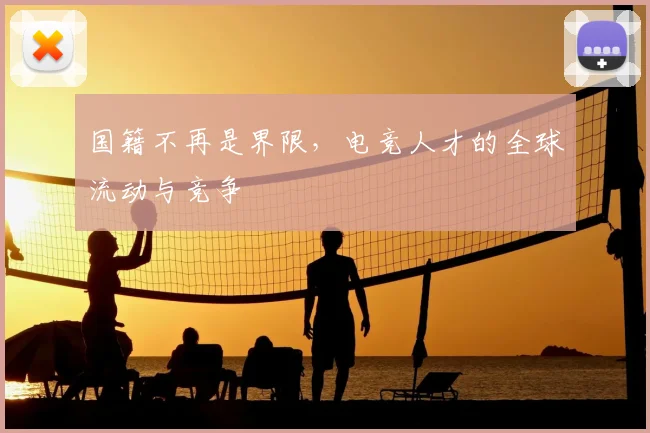 国籍不再是界限,电竞人才的全球流动与竞争