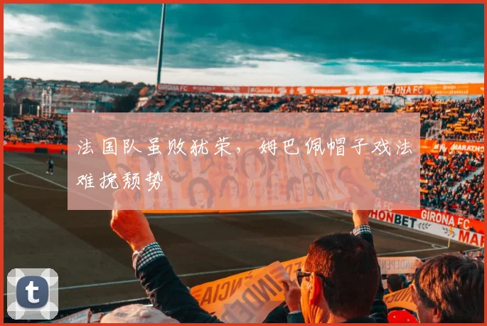 法国队虽败犹荣,姆巴佩帽子戏法难挽颓势