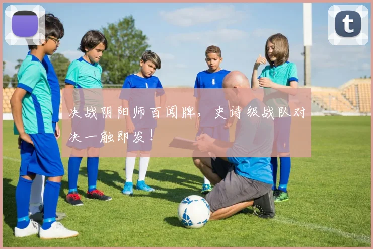 决战阴阳师百闻牌,史诗级战队对决一触即发!