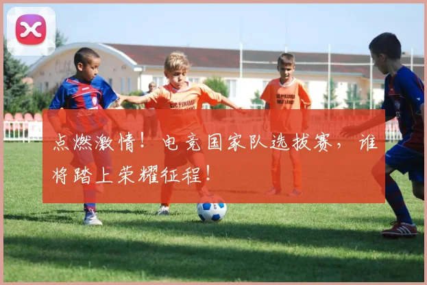 点燃激情！电竞国家队选拔赛，谁将踏上荣耀征程！