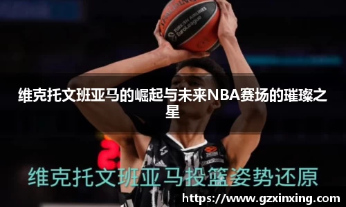 维克托文班亚马的崛起与未来NBA赛场的璀璨之星